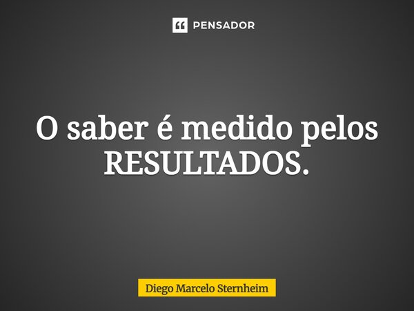 ⁠O saber é medido pelos RESULTADOS.... Frase de Diego Marcelo Sternheim.