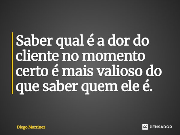 ⁠Saber qual é a dor do cliente no momento certo é mais valioso do que saber quem ele é.... Frase de Diego Martinez.