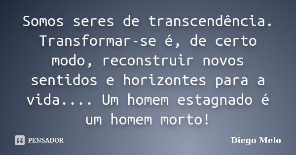 Somos seres de transcendência. Transformar-se é, de certo modo, reconstruir novos sentidos e horizontes para a vida.... Um homem estagnado é um homem morto!... Frase de Diêgo_Melo.