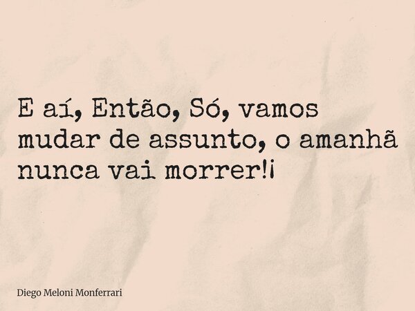 E aí, Então, Só, vamos mudar de assunto, o amanhã nunca vai morrer!¡... Frase de Diego Meloni Monferrari.