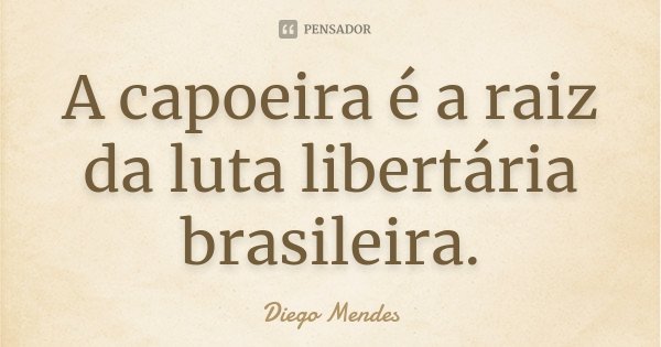 A capoeira é a raiz da luta libertária brasileira.... Frase de Diego Mendes.