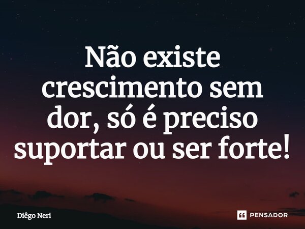 Não existe crescimento sem dor, só é preciso suportar ou ser forte!... Frase de Diêgo Neri.