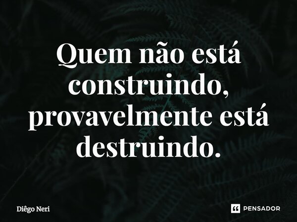 ⁠Quem não está construindo, provavelmente está destruindo.... Frase de Diêgo Neri.