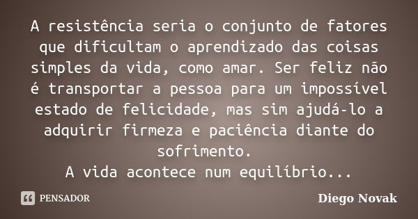 A resistência seria o conjunto de fatores que dificultam o aprendizado das coisas simples da vida, como amar. Ser feliz não é transportar a pessoa para um impos... Frase de Diego Novak.