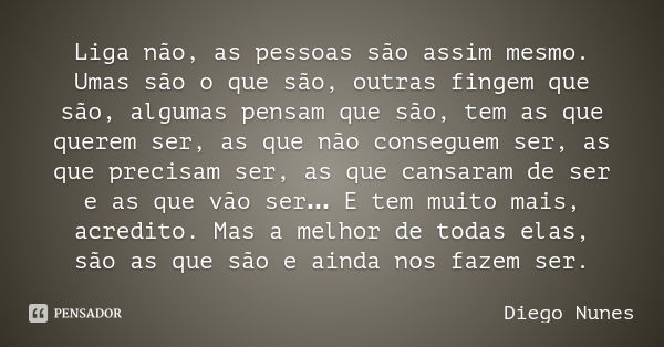 Liga não, as pessoas são assim mesmo. Umas são o que são, outras fingem que são, algumas pensam que são, tem as que querem ser, as que não conseguem ser, as que... Frase de Diego Nunes.