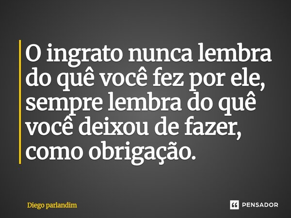 ⁠O ingrato nunca lembra do quê você fez por ele, sempre lembra do quê você deixou de fazer, como obrigação.... Frase de Diego parlandim.