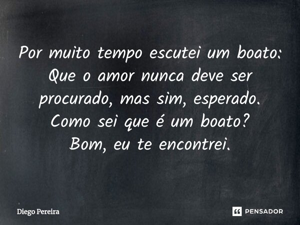 ⁠Por muito tempo escutei um boato:
Que o amor nunca deve ser procurado, mas sim, esperado.
Como sei que é um boato?
Bom, eu te encontrei.... Frase de Diêgo Pereira.