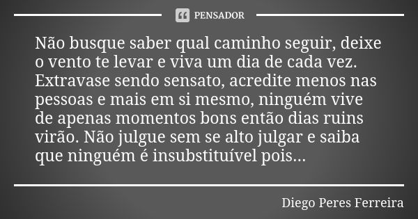 Não busque saber qual caminho seguir, deixe o vento te levar e viva um dia de cada vez. Extravase sendo sensato, acredite menos nas pessoas e mais em si mesmo, ... Frase de Diego Peres Ferreira.