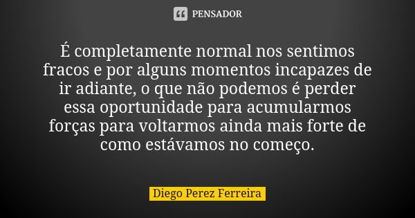 É completamente normal nos sentimos fracos e por alguns momentos incapazes de ir adiante, o que não podemos é perder essa oportunidade para acumularmos forças p... Frase de Diego Perez Ferreira.