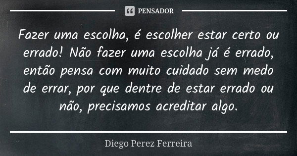 Fazer uma escolha, é escolher estar certo ou errado! Não fazer uma escolha já é errado, então pensa com muito cuidado sem medo de errar, por que dentre de estar... Frase de Diego Perez Ferreira.