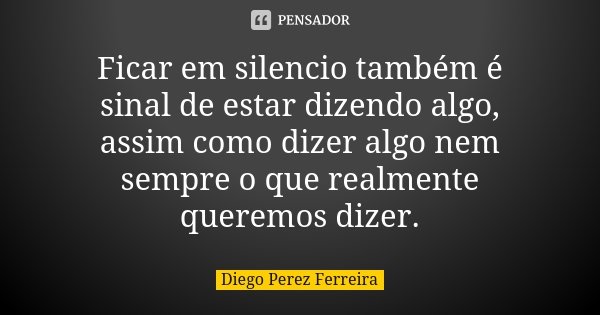 Ficar em silencio também é sinal de estar dizendo algo, assim como dizer algo nem sempre o que realmente queremos dizer.... Frase de Diego Perez Ferreira.