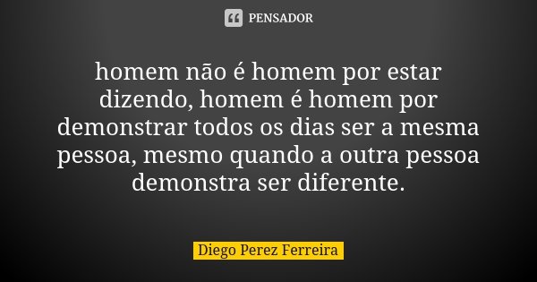 homem não é homem por estar dizendo, homem é homem por demonstrar todos os dias ser a mesma pessoa, mesmo quando a outra pessoa demonstra ser diferente.... Frase de Diego Perez Ferreira.