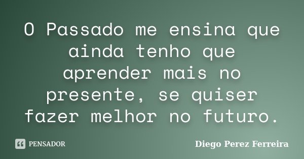 O Passado me ensina que ainda tenho que aprender mais no presente, se quiser fazer melhor no futuro.... Frase de Diego Perez Ferreira.