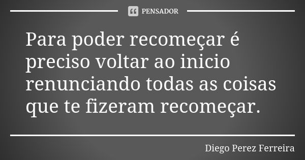 Para poder recomeçar é preciso voltar ao inicio renunciando todas as coisas que te fizeram recomeçar.... Frase de Diego Perez Ferreira.