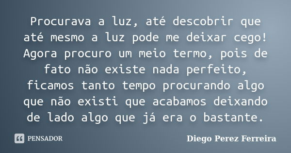 Procurava a luz, até descobrir que até mesmo a luz pode me deixar cego! Agora procuro um meio termo, pois de fato não existe nada perfeito, ficamos tanto tempo ... Frase de Diego Perez Ferreira.