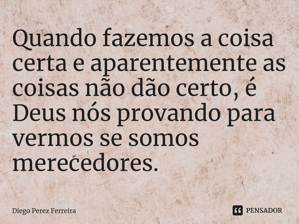 Quando fazemos a coisa certa e aparentemente as coisas não dão certo, é Deus nós provando para vermos se somos merecedores.... Frase de Diego Perez Ferreira.