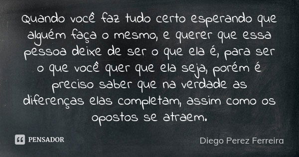 Quando você faz tudo certo esperando que alguém faça o mesmo, e querer que essa pessoa deixe de ser o que ela é, para ser o que você quer que ela seja, porém é ... Frase de Diego Perez Ferreira.