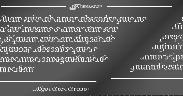 Quem vive de amor descobre que no final até mesmo o amor tem seu preço, já quem vive em função de adquiri riqueza, descobre que o amor é apenas uma consequência... Frase de Diego Perez Ferreira.
