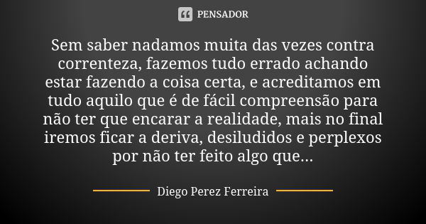 Sem saber nadamos muita das vezes contra correnteza, fazemos tudo errado achando estar fazendo a coisa certa, e acreditamos em tudo aquilo que é de fácil compre... Frase de Diego Perez Ferreira.