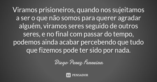Viramos prisioneiros, quando nos sujeitamos a ser o que não somos para querer agradar alguém, viramos seres seguido de outros seres, e no final com passar do te... Frase de Diego Perez Ferreira.