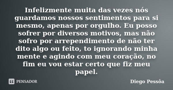 Infelizmente muita das vezes nós guardamos nossos sentimentos para si mesmo, apenas por orgulho. Eu posso sofrer por diversos motivos, mas não sofro por arrepen... Frase de Diego Pessôa.