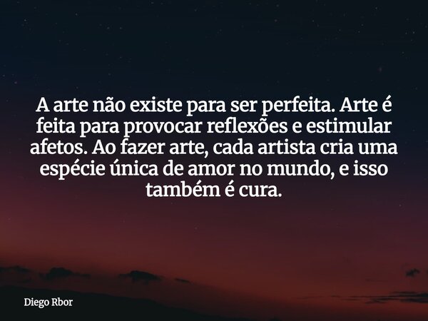 A arte não existe para ser perfeita. Arte é feita para provocar reflexões e estimular afetos. Ao fazer arte, cada artista cria uma espécie única de amor no mund... Frase de Diego Rbor.