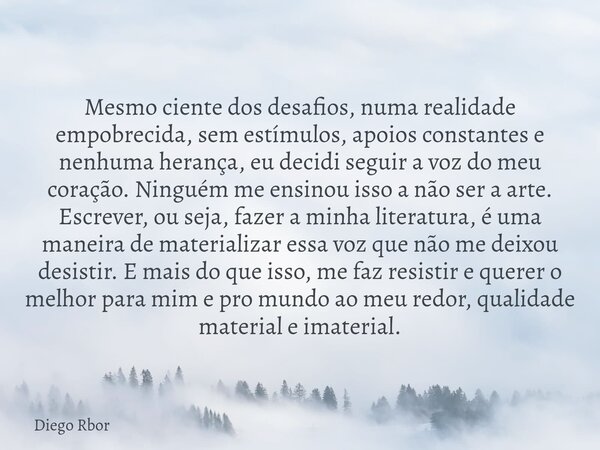 Mesmo ciente dos desafios, numa realidade empobrecida, sem estímulos, apoios constantes e nenhuma herança, eu decidi seguir a voz do meu coração. Ninguém me ens... Frase de Diego Rbor.
