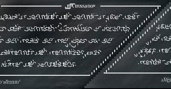 Qual o sentido de sentir o que não quero dar sentido? Confuso e incerto, já não sei mais se me jogo ou se jogo, me alimento de mentiras pra matar a fome de verd... Frase de Diego Rennó.