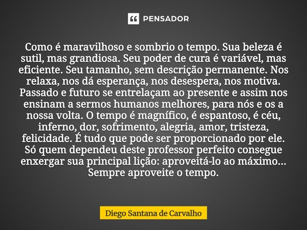 ⁠Como é maravilhoso e sombrio o tempo. Sua beleza é sutil, mas grandiosa. Seu poder de cura é variável, mas eficiente. Seu tamanho, sem descrição permanente. No... Frase de Diego Santana de Carvalho.