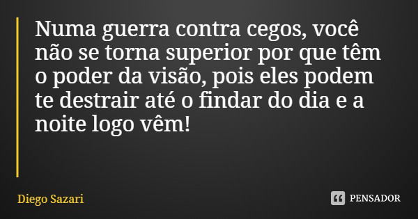Numa guerra contra cegos, você não se torna superior por que têm o poder da visão, pois eles podem te destrair até o findar do dia e a noite logo vêm!... Frase de Diego Sazari.