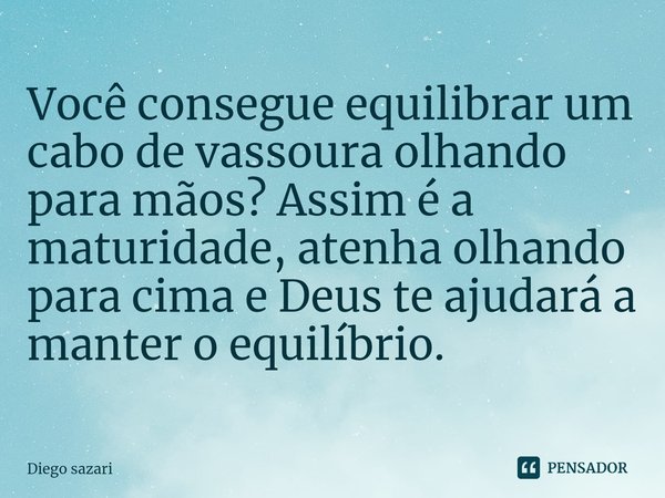 Você consegue equilibrar um cabo de vassoura olhando para mãos? Assim é a maturidade, atenha olhando para cima e Deus te ajudará a manter o equilíbrio.... Frase de Diego Sazari.