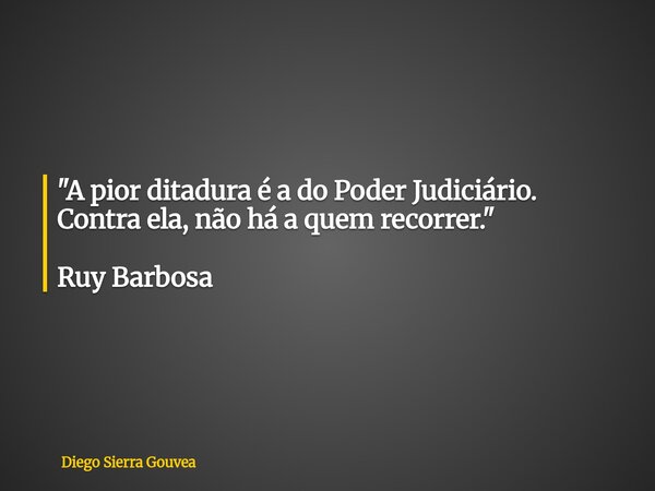 "A pior ditadura é a do Poder Judiciário. Contra ela, não há a quem recorrer." Ruy Barbosa... Frase de Diego Sierra Gouvea.