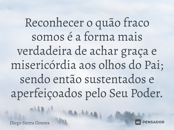 ⁠Reconhecer o quão fraco somos é a forma mais verdadeira de achar graça e misericórdia aos olhos do Pai; sendo então sustentados e aperfeiçoados pelo Seu Poder.... Frase de Diego Sierra Gouvea.