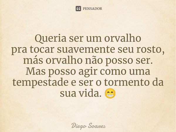Queria ser um orvalho
pra tocar suavemente seu rosto, más orvalho não posso ser.⁠
Mas posso agir como uma tempestade e ser o tormento da sua vida. 😁... Frase de Diego Soares.