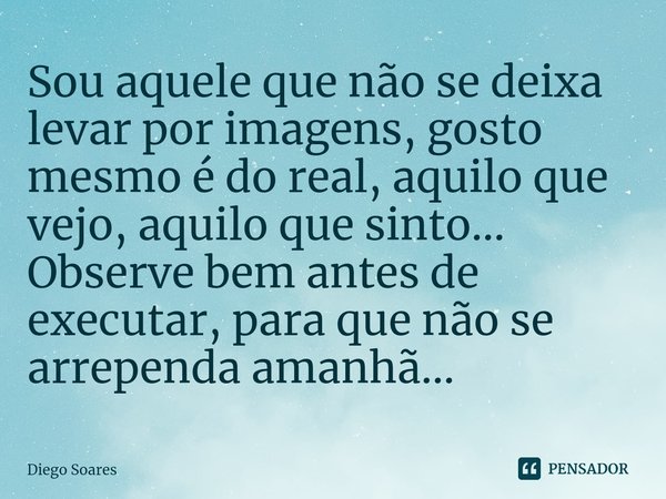 Sou aquele que não se deixa levar por imagens, gosto mesmo é do real, aquilo que vejo, aquilo que sinto... Observe bem antes de executar, para que não se arrepe... Frase de Diego Soares.