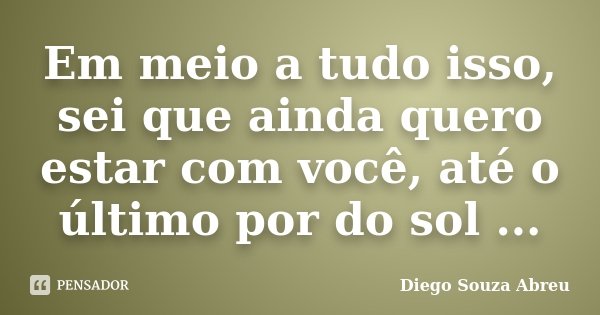 Em meio a tudo isso, sei que ainda quero estar com você, até o último por do sol ...... Frase de Diego Souza Abreu.
