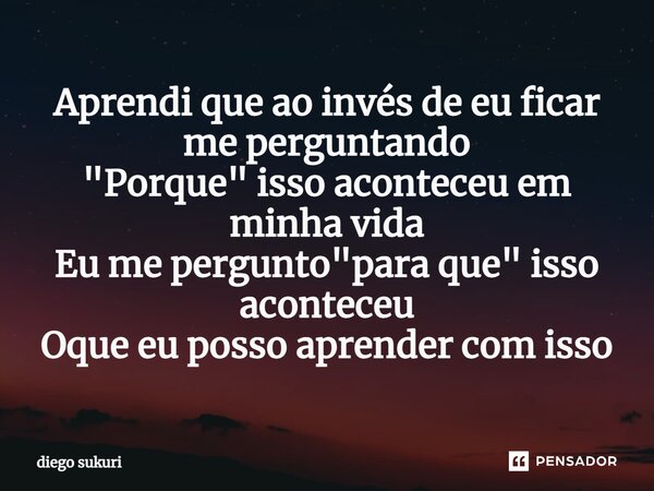 ⁠Aprendi que ao invés de eu ficar me perguntando "Porque" isso aconteceu em minha vida Eu me pergunto "para que" isso aconteceu Oque eu poss... Frase de Diego Sukuri.