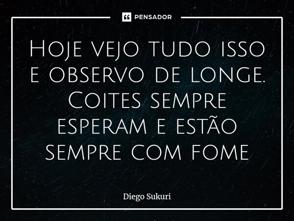 Hoje vejo tudo isso e observo de longe⁠. Coites sempre esperam e estão sempre com fome... Frase de Diego Sukuri.