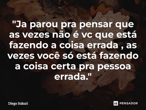 "⁠⁠Ja parou pra pensar que as vezes não é vc que está fazendo a coisa errada , as vezes você só está fazendo a coisa certa pra pessoa errada."... Frase de Diego Sukuri.