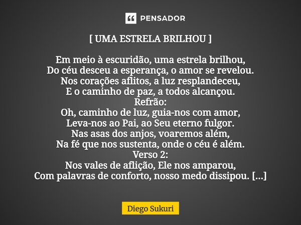 ⁠[ UMA ESTRELA BRILHOU ] Em meio à escuridão, uma estrela brilhou, Do céu desceu a esperança, o amor se revelou. Nos corações aflitos, a luz resplandeceu, E o c... Frase de Diego Sukuri.