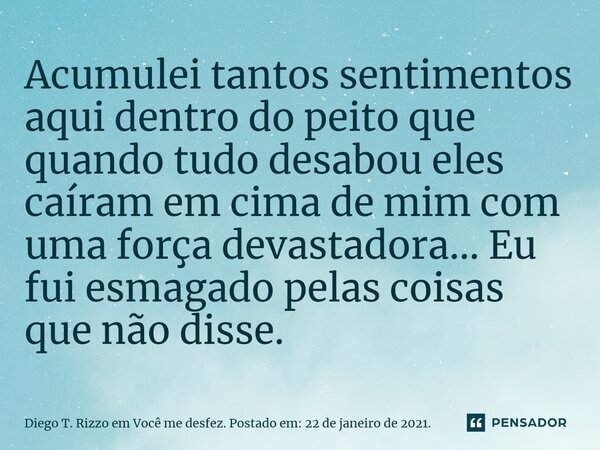 ⁠Acumulei tantos sentimentos aqui dentro do peito que quando tudo desabou eles caíram em cima de mim com uma força devastadora... Eu fui esmagado pelas coisas q... Frase de Diego T. Rizzo em Você me desfez. Postado em: 22 de janeiro de 2021..