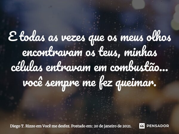 ⁠E todas as vezes que os meus olhos encontravam os teus, minhas células entravam em combustão... você sempre me fez queimar.... Frase de Diego T. Rizzo em Você me desfez. Postado em: 20 de janeiro de 2021..