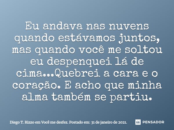 ⁠Eu andava nas nuvens quando estávamos juntos, mas quando você me soltou eu despenquei lá de cima...Quebrei a cara e o coração. E acho que minha alma também se ... Frase de Diego T. Rizzo em Você me desfez. Postado em: 31 de janeiro de 2021..