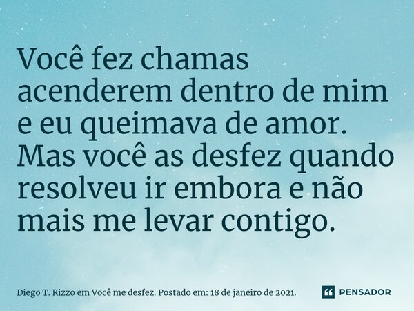 ⁠Você fez chamas acenderem dentro de mim e eu queimava de amor. Mas você as desfez quando resolveu ir embora e não mais me levar contigo.... Frase de Diego T. Rizzo em Você me desfez. Postado em: 18 de janeiro de 2021..