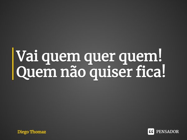 Vai quem quer quem!
Quem não quiser fica!... Frase de Diego Thomaz.