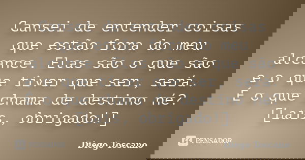 Cansei de entender coisas que estão fora do meu alcance. Elas são o que são e o que tiver que ser, será. É o que chama de destino né? [Laís, obrigado!]... Frase de Diego Toscano.