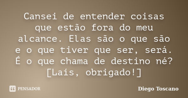 Cansei de entender coisas que estão fora do meu alcance. Elas são o que são e o que tiver que ser, será. É o que chama de destino né? [Laís, obrigado!]... Frase de Diego Toscano.