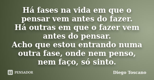 Há fases na vida em que o pensar vem antes do fazer. Há outras em que o fazer vem antes do pensar. Acho que estou entrando numa outra fase, onde nem penso, nem ... Frase de Diego Toscano.