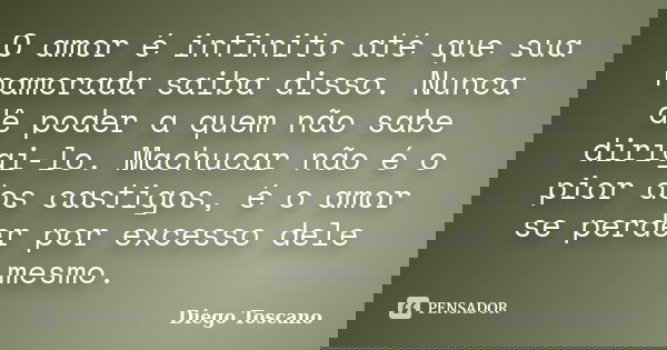 O amor é infinito até que sua namorada saiba disso. Nunca dê poder a quem não sabe dirigi-lo. Machucar não é o pior dos castigos, é o amor se perder por excesso... Frase de Diego Toscano.