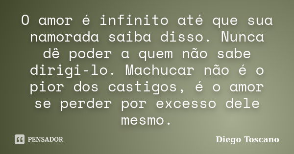 O amor é infinito até que sua namorada saiba disso. Nunca dê poder a quem não sabe dirigi-lo. Machucar não é o pior dos castigos, é o amor se perder por excesso... Frase de Diego Toscano.